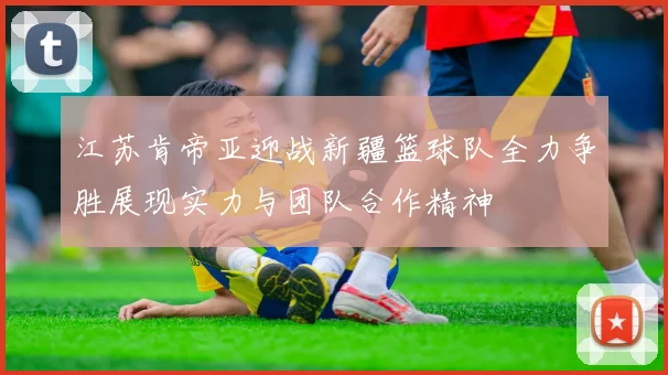 江苏肯帝亚迎战新疆篮球队全力争胜展现实力与团队合作精神