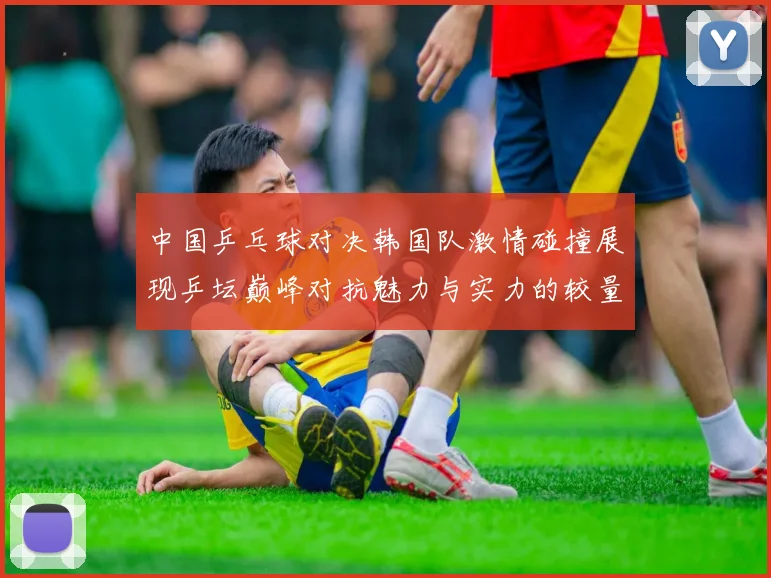 中国乒乓球对决韩国队激情碰撞展现乒坛巅峰对抗魅力与实力的较量