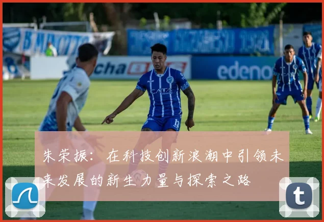 朱荣振：在科技创新浪潮中引领未来发展的新生力量与探索之路