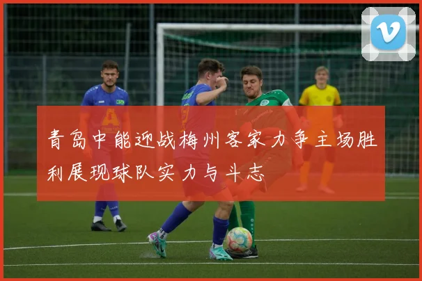青岛中能迎战梅州客家力争主场胜利展现球队实力与斗志